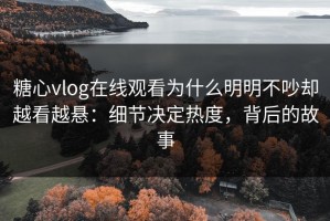糖心vlog在线观看为什么明明不吵却越看越悬：细节决定热度，背后的故事