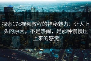 探索17c视频教程的神秘魅力：让人上头的原因，不是热闹，是那种慢慢压上来的感觉