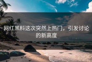 网红黑料这次突然上热门，引发讨论的新高度