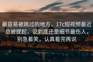 最容易被跳过的地方，17c短视频最近总被提起，说到底还是细节最伤人，别急着笑，认真看完再说