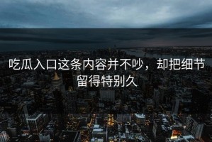 吃瓜入口这条内容并不吵，却把细节留得特别久