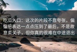 吃瓜入口：这次的片段不靠夸张，偏偏把表达一点点压到了最后，不是故意卖关子，但你真的很难在中途退出