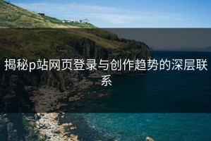 揭秘p站网页登录与创作趋势的深层联系