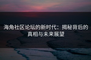 海角社区论坛的新时代：揭秘背后的真相与未来展望