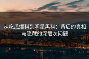 从吃瓜爆料到明星黑料：背后的真相与隐藏的深层次问题