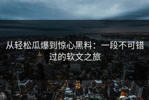 从轻松瓜爆到惊心黑料：一段不可错过的软文之旅