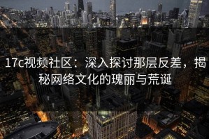 17c视频社区：深入探讨那层反差，揭秘网络文化的瑰丽与荒诞