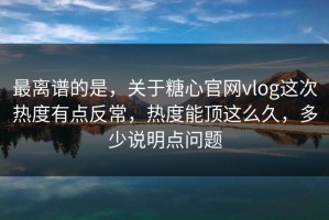 最离谱的是，关于糖心官网vlog这次热度有点反常，热度能顶这么久，多少说明点问题