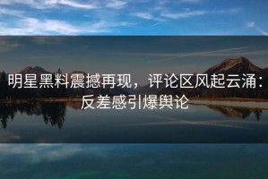 明星黑料震撼再现，评论区风起云涌：反差感引爆舆论