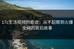 17c生活视频的奇迹：从不起眼到火爆全网的背后故事