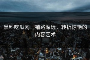 黑料吃瓜网：铺路深远，转折惊艳的内容艺术