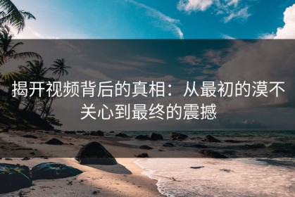 揭开视频背后的真相：从最初的漠不关心到最终的震撼