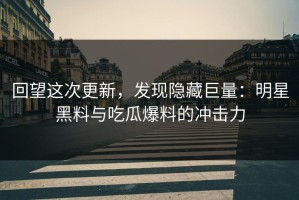 回望这次更新，发现隐藏巨量：明星黑料与吃瓜爆料的冲击力