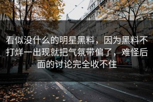 看似没什么的明星黑料，因为黑料不打烊一出现就把气氛带偏了，难怪后面的讨论完全收不住