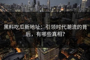 黑料吃瓜新地址：引领时代潮流的背后，有哪些真相？