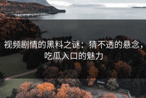 视频剧情的黑料之谜：猜不透的悬念，吃瓜入口的魅力