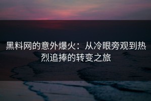 黑料网的意外爆火：从冷眼旁观到热烈追捧的转变之旅