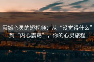震撼心灵的短视频：从“没觉得什么”到“内心震荡”，你的心灵旅程