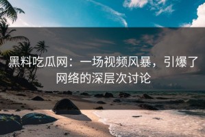 黑料吃瓜网：一场视频风暴，引爆了网络的深层次讨论