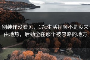 别装作没看见，17c生活视频不是没来由地热，后劲全在那个被忽略的地方