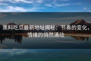 黑料吃瓜最新地址揭秘：节奏的变化，情绪的悄然涌动
