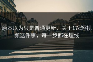 原本以为只是普通更新，关于17c短视频这件事，每一步都在埋线