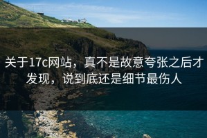 关于17c网站，真不是故意夸张之后才发现，说到底还是细节最伤人