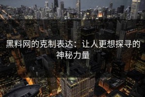 黑料网的克制表达：让人更想探寻的神秘力量