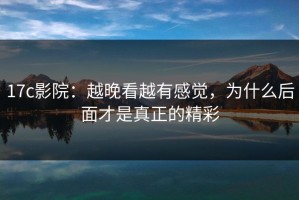 17c影院：越晚看越有感觉，为什么后面才是真正的精彩