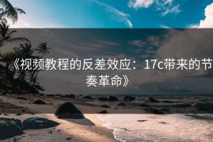 《视频教程的反差效应：17c带来的节奏革命》