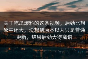 关于吃瓜爆料的这条视频，后劲比想象中还大，没想到原本以为只是普通更新，结果后劲大得离谱