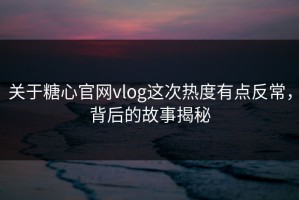 关于糖心官网vlog这次热度有点反常，背后的故事揭秘