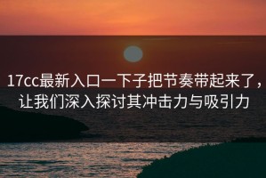 17cc最新入口一下子把节奏带起来了，让我们深入探讨其冲击力与吸引力