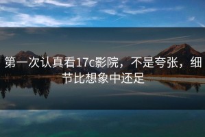 第一次认真看17c影院，不是夸张，细节比想象中还足