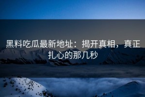 黑料吃瓜最新地址：揭开真相，真正扎心的那几秒