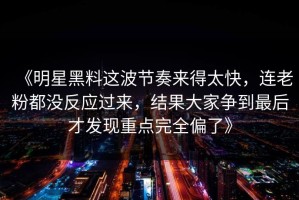《明星黑料这波节奏来得太快，连老粉都没反应过来，结果大家争到最后才发现重点完全偏了》