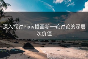 深入探讨Pixiv插画新一轮讨论的深层次价值