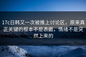 17c日韩又一次被推上讨论区，原来真正关键的根本不是表面，情绪不是突然上来的
