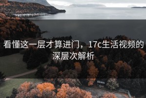 看懂这一层才算进门，17c生活视频的深层次解析