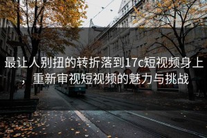 最让人别扭的转折落到17c短视频身上，重新审视短视频的魅力与挑战