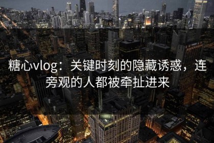 糖心vlog：关键时刻的隐藏诱惑，连旁观的人都被牵扯进来