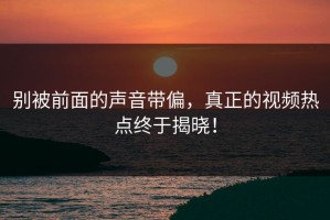 别被前面的声音带偏，真正的视频热点终于揭晓！