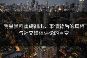 明星黑料重磅翻出，事情背后的真相与社交媒体评论的巨变