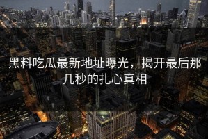 黑料吃瓜最新地址曝光，揭开最后那几秒的扎心真相