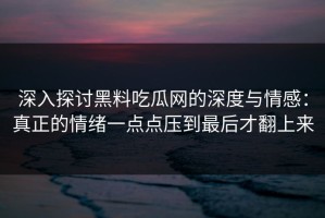 深入探讨黑料吃瓜网的深度与情感：真正的情绪一点点压到最后才翻上来