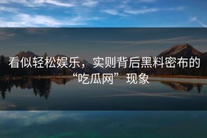 看似轻松娱乐，实则背后黑料密布的“吃瓜网”现象