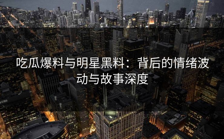 吃瓜爆料与明星黑料：背后的情绪波动与故事深度