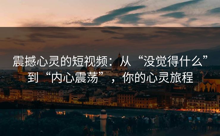 震撼心灵的短视频：从“没觉得什么”到“内心震荡”，你的心灵旅程
