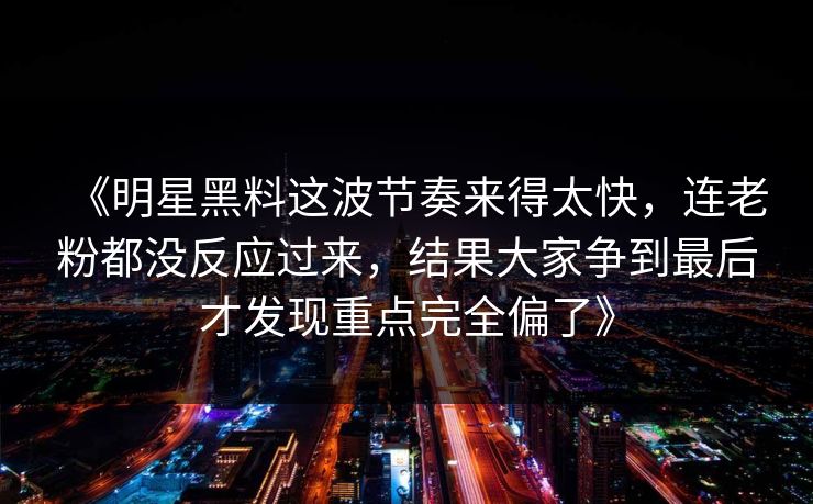 《明星黑料这波节奏来得太快，连老粉都没反应过来，结果大家争到最后才发现重点完全偏了》