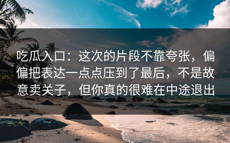 吃瓜入口：这次的片段不靠夸张，偏偏把表达一点点压到了最后，不是故意卖关子，但你真的很难在中途退出